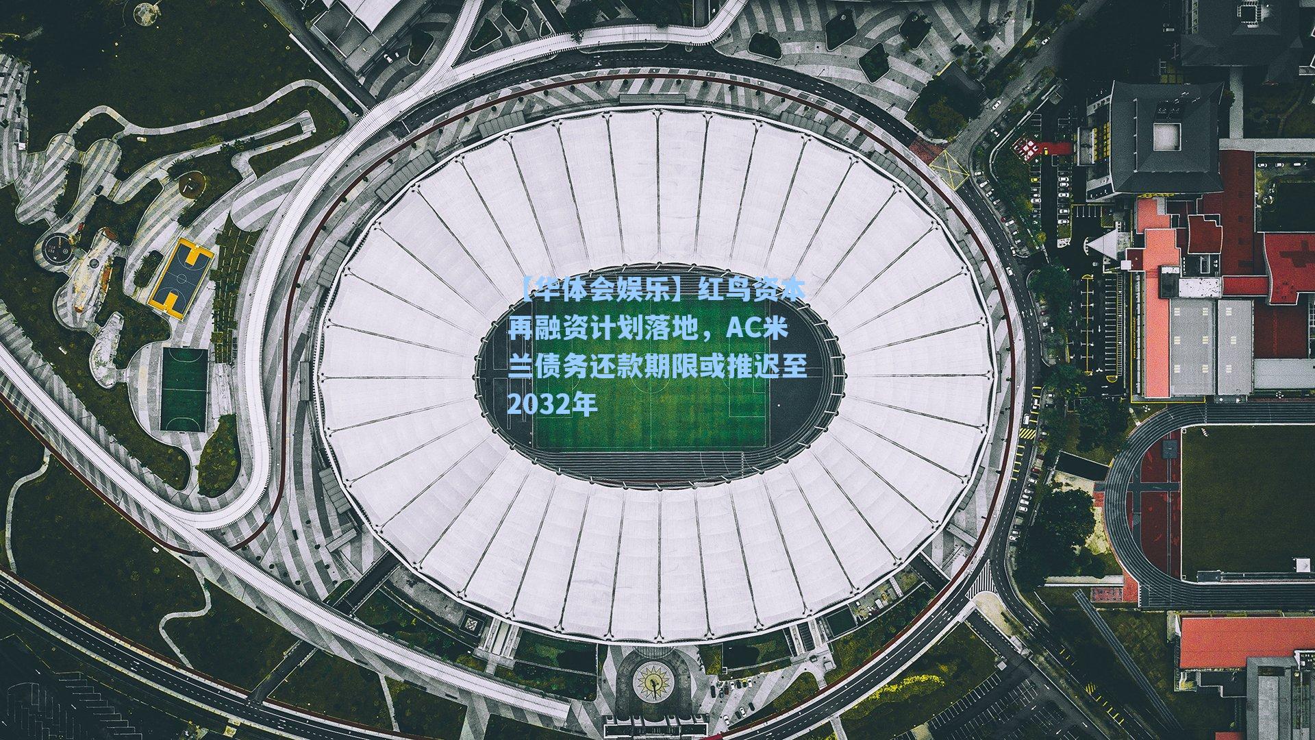 红鸟资本再融资计划落地，AC米兰债务还款期限或推迟至2032年