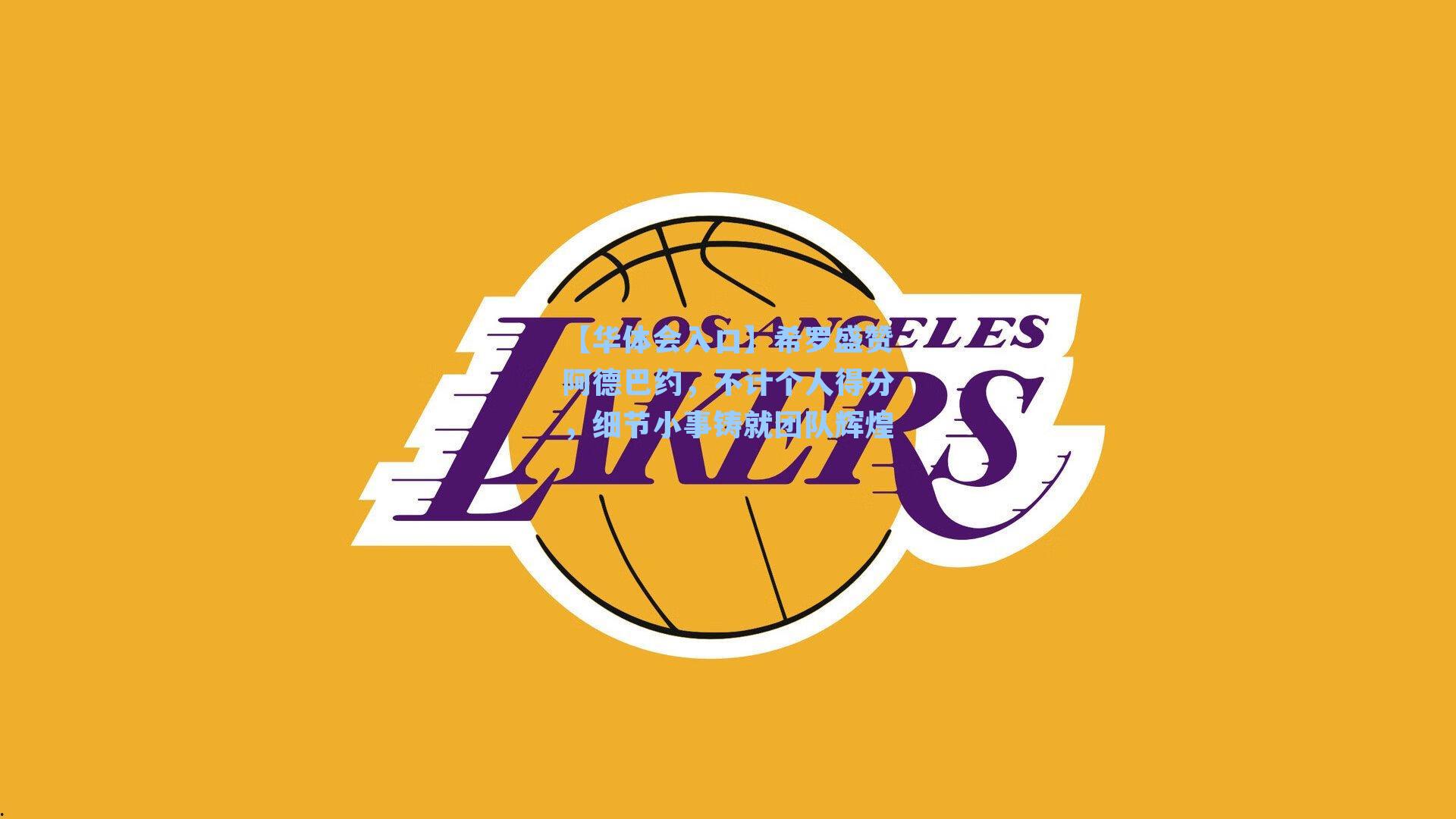 希罗盛赞阿德巴约,不计个人得分,细节小事铸就团队辉煌