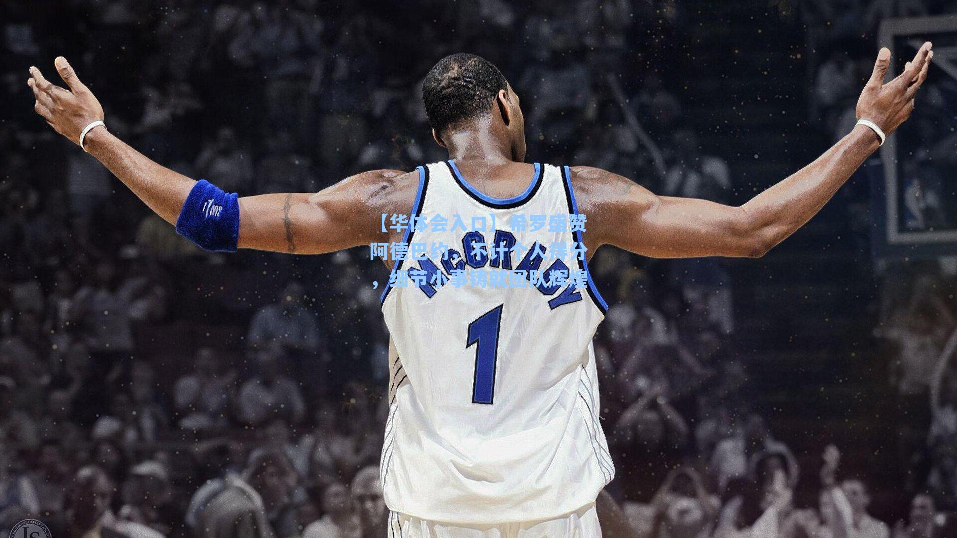 希罗盛赞阿德巴约,不计个人得分,细节小事铸就团队辉煌