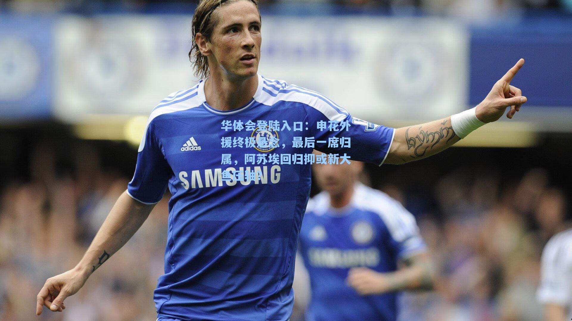 申花外援终极悬念，最后一席归属，阿苏埃回归抑或新大鱼压轴？